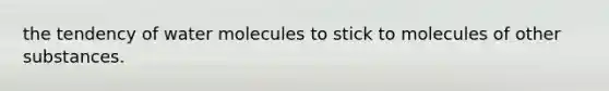 the tendency of water molecules to stick to molecules of other substances.