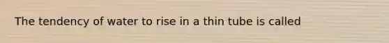 The tendency of water to rise in a thin tube is called