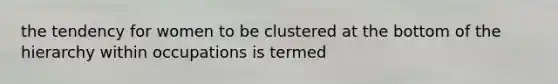 the tendency for women to be clustered at the bottom of the hierarchy within occupations is termed