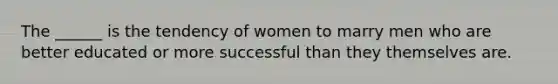 The ______ is the tendency of women to marry men who are better educated or more successful than they themselves are.