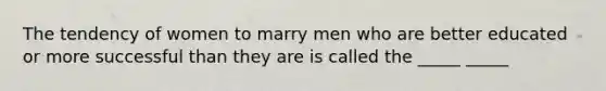 The tendency of women to marry men who are better educated or more successful than they are is called the _____ _____