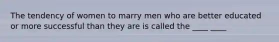 The tendency of women to marry men who are better educated or more successful than they are is called the ____ ____