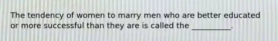 The tendency of women to marry men who are better educated or more successful than they are is called the __________.