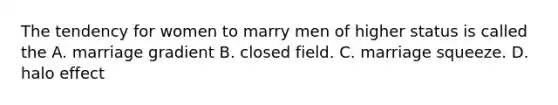 The tendency for women to marry men of higher status is called the A. marriage gradient B. closed field. C. marriage squeeze. D. halo effect