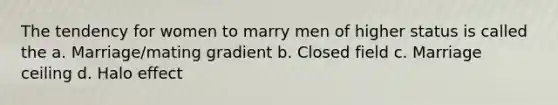 The tendency for women to marry men of higher status is called the a. Marriage/mating gradient b. Closed field c. Marriage ceiling d. Halo effect