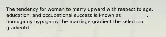 The tendency for women to marry upward with respect to age, education, and occupational success is known as___________. homogamy hypogamy the marriage gradient the selection gradientd