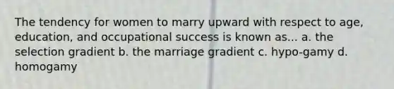 The tendency for women to marry upward with respect to age, education, and occupational success is known as... a. the selection gradient b. the marriage gradient c. hypo-gamy d. homogamy