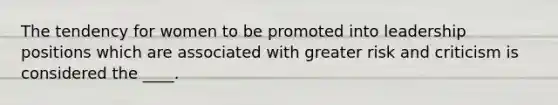 The tendency for women to be promoted into leadership positions which are associated with greater risk and criticism is considered the ____.