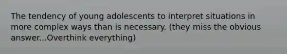 The tendency of young adolescents to interpret situations in more complex ways than is necessary. (they miss the obvious answer...Overthink everything)