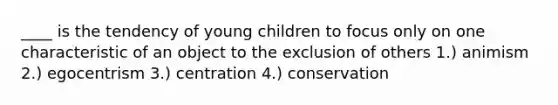 ____ is the tendency of young children to focus only on one characteristic of an object to the exclusion of others 1.) animism 2.) egocentrism 3.) centration 4.) conservation