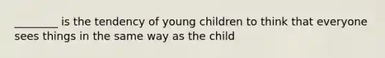 ________ is the tendency of young children to think that everyone sees things in the same way as the child