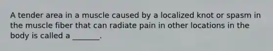 A tender area in a muscle caused by a localized knot or spasm in the muscle fiber that can radiate pain in other locations in the body is called a _______.