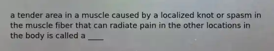 a tender area in a muscle caused by a localized knot or spasm in the muscle fiber that can radiate pain in the other locations in the body is called a ____