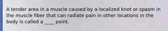 A tender area in a muscle caused by a localized knot or spasm in the muscle fiber that can radiate pain in other locations in the body is called a ____ point.