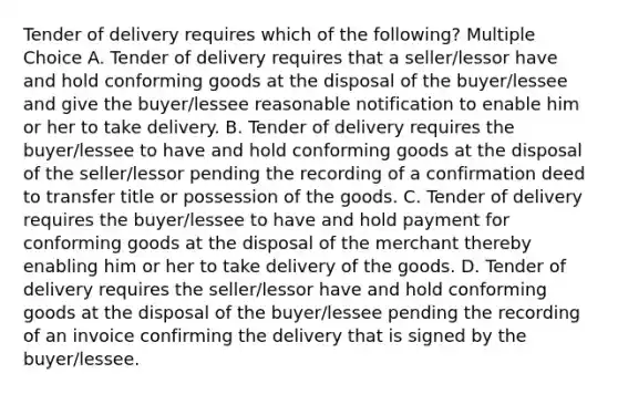 Tender of delivery requires which of the following? Multiple Choice A. Tender of delivery requires that a seller/lessor have and hold conforming goods at the disposal of the buyer/lessee and give the buyer/lessee reasonable notification to enable him or her to take delivery. B. Tender of delivery requires the buyer/lessee to have and hold conforming goods at the disposal of the seller/lessor pending the recording of a confirmation deed to transfer title or possession of the goods. C. Tender of delivery requires the buyer/lessee to have and hold payment for conforming goods at the disposal of the merchant thereby enabling him or her to take delivery of the goods. D. Tender of delivery requires the seller/lessor have and hold conforming goods at the disposal of the buyer/lessee pending the recording of an invoice confirming the delivery that is signed by the buyer/lessee.