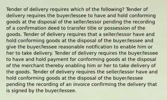 Tender of delivery requires which of the following? Tender of delivery requires the buyer/lessee to have and hold conforming goods at the disposal of the seller/lessor pending the recording of a confirmation deed to transfer title or possession of the goods. Tender of delivery requires that a seller/lessor have and hold conforming goods at the disposal of the buyer/lessee and give the buyer/lessee reasonable notification to enable him or her to take delivery. Tender of delivery requires the buyer/lessee to have and hold payment for conforming goods at the disposal of the merchant thereby enabling him or her to take delivery of the goods. Tender of delivery requires the seller/lessor have and hold conforming goods at the disposal of the buyer/lessee pending the recording of an invoice confirming the delivery that is signed by the buyer/lessee.