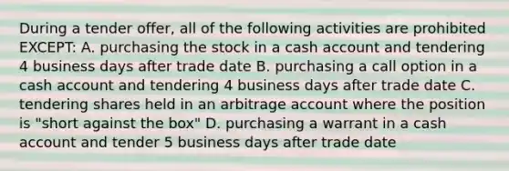 During a tender offer, all of the following activities are prohibited EXCEPT: A. purchasing the stock in a cash account and tendering 4 business days after trade date B. purchasing a call option in a cash account and tendering 4 business days after trade date C. tendering shares held in an arbitrage account where the position is "short against the box" D. purchasing a warrant in a cash account and tender 5 business days after trade date