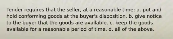 Tender requires that the seller, at a reasonable time: a. put and hold conforming goods at the buyer's disposition. b. give notice to the buyer that the goods are available. c. keep the goods available for a reasonable period of time. d. all of the above.