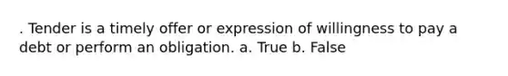 . Tender is a timely offer or expression of willingness to pay a debt or perform an obligation. a. True b. False