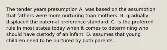 The tender years presumption A. was based on the assumption that fathers were more nurturing than mothers. B. gradually displaced the paternal preference standard. C. is the preferred rule in most states today when it comes to determining who should have custody of an infant. D. assumes that young children need to be nurtured by both parents.