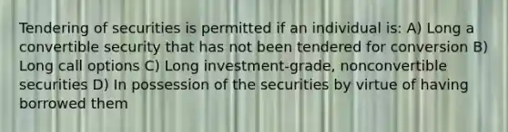 Tendering of securities is permitted if an individual is: A) Long a convertible security that has not been tendered for conversion B) Long call options C) Long investment-grade, nonconvertible securities D) In possession of the securities by virtue of having borrowed them