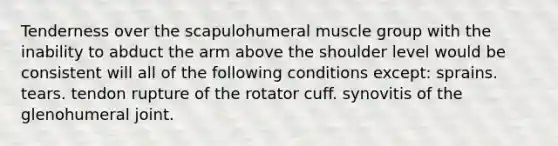 Tenderness over the scapulohumeral muscle group with the inability to abduct the arm above the shoulder level would be consistent will all of the following conditions except: sprains. tears. tendon rupture of the rotator cuff. synovitis of the glenohumeral joint.