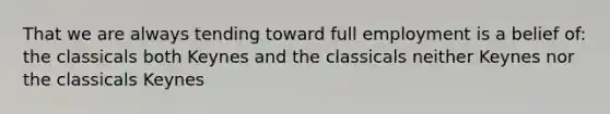 That we are always tending toward full employment is a belief of: the classicals both Keynes and the classicals neither Keynes nor the classicals Keynes