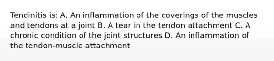 Tendinitis is: A. An inflammation of the coverings of the muscles and tendons at a joint B. A tear in the tendon attachment C. A chronic condition of the joint structures D. An inflammation of the tendon-muscle attachment