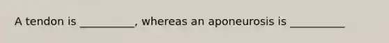 A tendon is __________, whereas an aponeurosis is __________