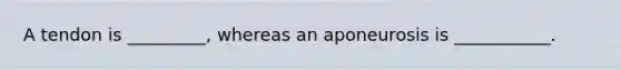 A tendon is _________, whereas an aponeurosis is ___________.