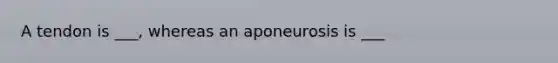 A tendon is ___, whereas an aponeurosis is ___