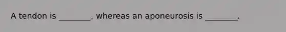 A tendon is ________, whereas an aponeurosis is ________.