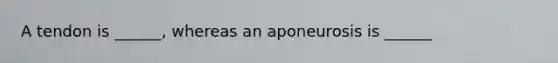 A tendon is ______, whereas an aponeurosis is ______