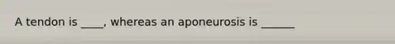 A tendon is ____, whereas an aponeurosis is ______