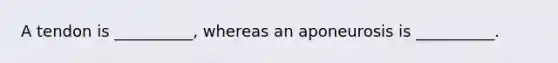 A tendon is __________, whereas an aponeurosis is __________.