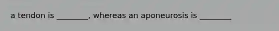 a tendon is ________, whereas an aponeurosis is ________