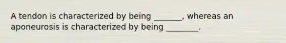 A tendon is characterized by being _______, whereas an aponeurosis is characterized by being ________.