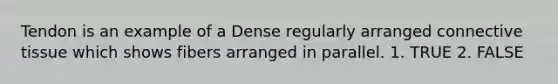 Tendon is an example of a Dense regularly arranged connective tissue which shows fibers arranged in parallel. 1. TRUE 2. FALSE