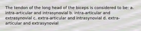 The tendon of the long head of the biceps is considered to be: a. intra-articular and intrasynovial b. intra-articular and extrasynovial c. extra-articular and intrasynovial d. extra-articular and extrasynovial