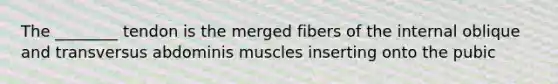 The ________ tendon is the merged fibers of the internal oblique and transversus abdominis muscles inserting onto the pubic