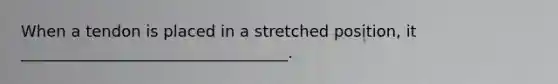 When a tendon is placed in a stretched position, it __________________________________.