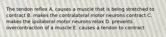 The tendon reflex A. causes a muscle that is being stretched to contract B. makes the contralateral motor neurons contract C. makes the ipsilateral motor neurons relax D. prevents overcontraction of a muscle E. causes a tendon to contract