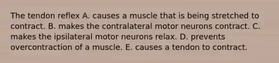 The tendon reflex A. causes a muscle that is being stretched to contract. B. makes the contralateral motor neurons contract. C. makes the ipsilateral motor neurons relax. D. prevents overcontraction of a muscle. E. causes a tendon to contract.