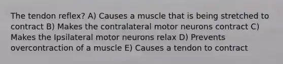 The tendon reflex? A) Causes a muscle that is being stretched to contract B) Makes the contralateral motor neurons contract C) Makes the Ipsilateral motor neurons relax D) Prevents overcontraction of a muscle E) Causes a tendon to contract