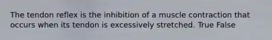 The tendon reflex is the inhibition of a muscle contraction that occurs when its tendon is excessively stretched. True False