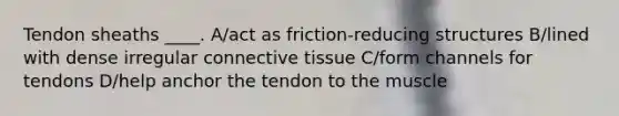 Tendon sheaths ____. A/act as friction-reducing structures B/lined with dense irregular connective tissue C/form channels for tendons D/help anchor the tendon to the muscle