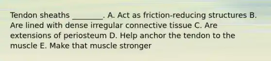 Tendon sheaths ________. A. Act as friction-reducing structures B. Are lined with dense irregular connective tissue C. Are extensions of periosteum D. Help anchor the tendon to the muscle E. Make that muscle stronger