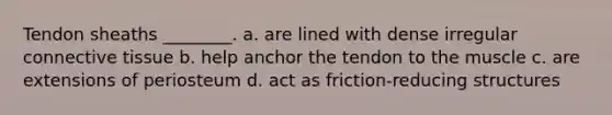 Tendon sheaths ________. a. are lined with dense irregular <a href='https://www.questionai.com/knowledge/kYDr0DHyc8-connective-tissue' class='anchor-knowledge'>connective tissue</a> b. help anchor the tendon to the muscle c. are extensions of periosteum d. act as friction-reducing structures