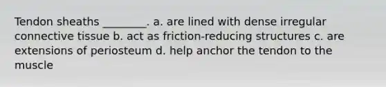 Tendon sheaths ________. a. are lined with dense irregular connective tissue b. act as friction-reducing structures c. are extensions of periosteum d. help anchor the tendon to the muscle