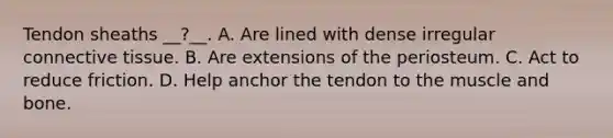 Tendon sheaths __?__. A. Are lined with dense irregular connective tissue. B. Are extensions of the periosteum. C. Act to reduce friction. D. Help anchor the tendon to the muscle and bone.